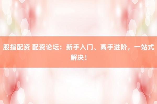 股指配资 配资论坛：新手入门、高手进阶，一站式解决！