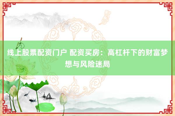 线上股票配资门户 配资买房：高杠杆下的财富梦想与风险迷局