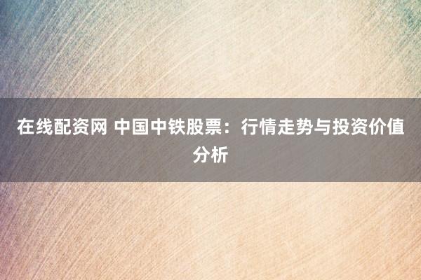 在线配资网 中国中铁股票：行情走势与投资价值分析