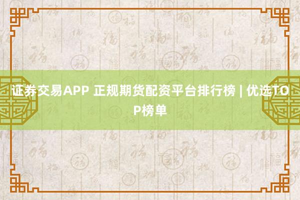 证券交易APP 正规期货配资平台排行榜 | 优选TOP榜单
