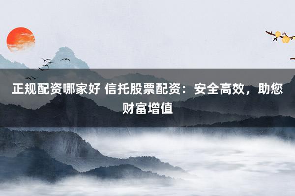 正规配资哪家好 信托股票配资：安全高效，助您财富增值