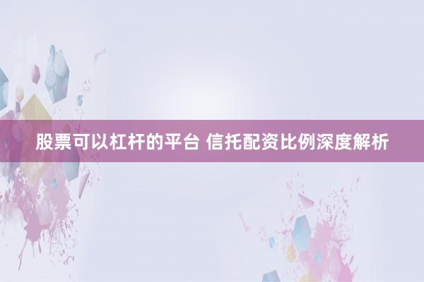 股票可以杠杆的平台 信托配资比例深度解析