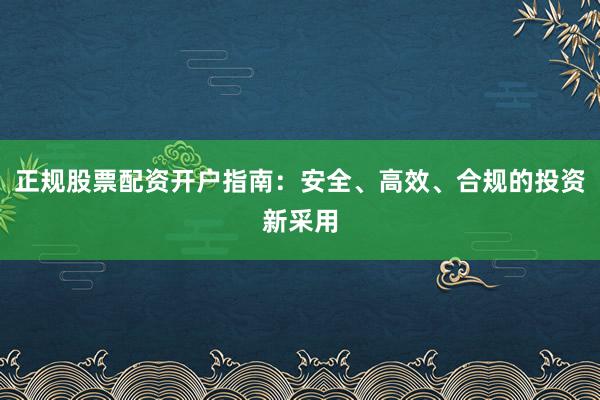 正规股票配资开户指南：安全、高效、合规的投资新采用