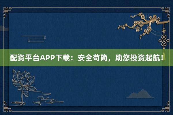 配资平台APP下载：安全苟简，助您投资起航！