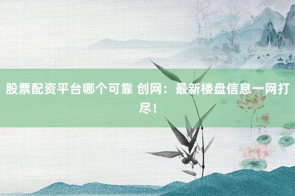股票配资平台哪个可靠 创网：最新楼盘信息一网打尽！