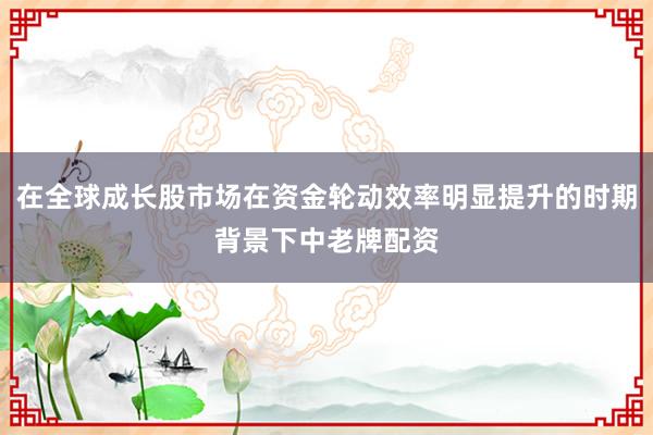 在全球成长股市场在资金轮动效率明显提升的时期背景下中老牌配资