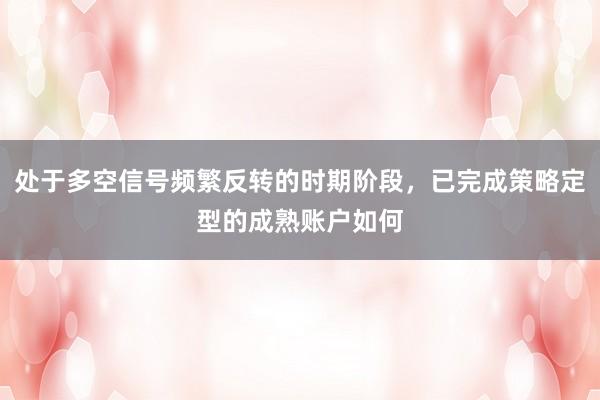 处于多空信号频繁反转的时期阶段，已完成策略定型的成熟账户如何
