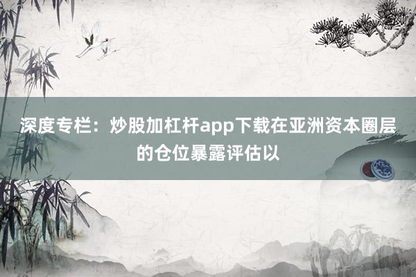 深度专栏：炒股加杠杆app下载在亚洲资本圈层的仓位暴露评估以