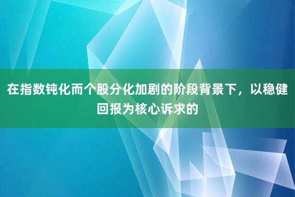 在指数钝化而个股分化加剧的阶段背景下，以稳健回报为核心诉求的