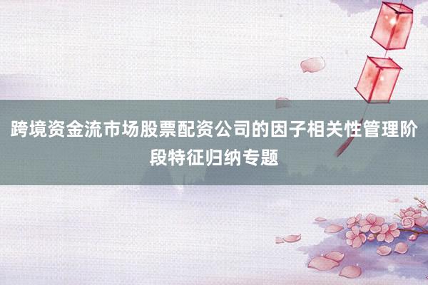 跨境资金流市场股票配资公司的因子相关性管理阶段特征归纳专题