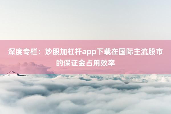 深度专栏：炒股加杠杆app下载在国际主流股市的保证金占用效率