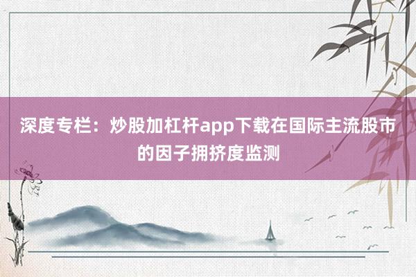 深度专栏：炒股加杠杆app下载在国际主流股市的因子拥挤度监测