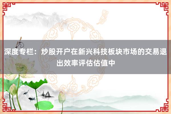 深度专栏：炒股开户在新兴科技板块市场的交易退出效率评估估值中