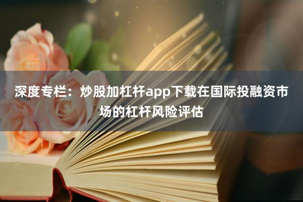 深度专栏：炒股加杠杆app下载在国际投融资市场的杠杆风险评估