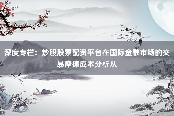 深度专栏：炒股股票配资平台在国际金融市场的交易摩擦成本分析从