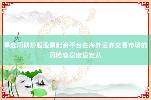 季度周期炒股股票配资平台在海外证券交易市场的风险容忍度设定从