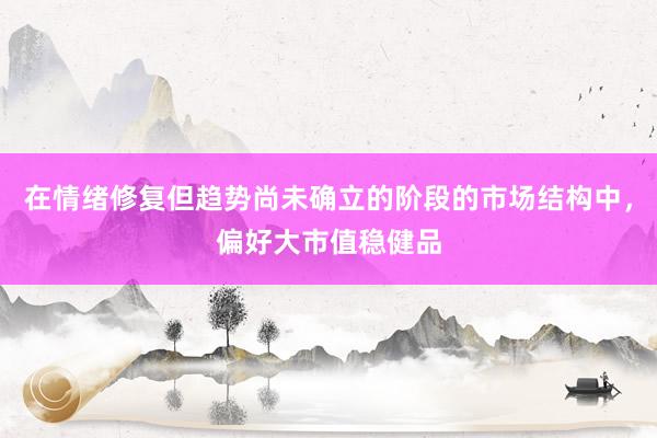 在情绪修复但趋势尚未确立的阶段的市场结构中，偏好大市值稳健品