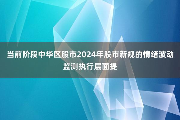 当前阶段中华区股市2024年股市新规的情绪波动监测执行层面提