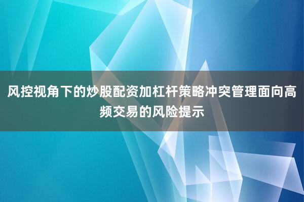 风控视角下的炒股配资加杠杆策略冲突管理面向高频交易的风险提示