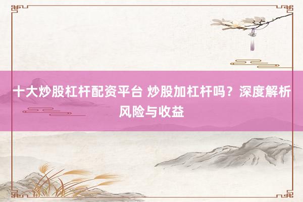 十大炒股杠杆配资平台 炒股加杠杆吗？深度解析风险与收益