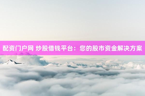 配资门户网 炒股借钱平台：您的股市资金解决方案