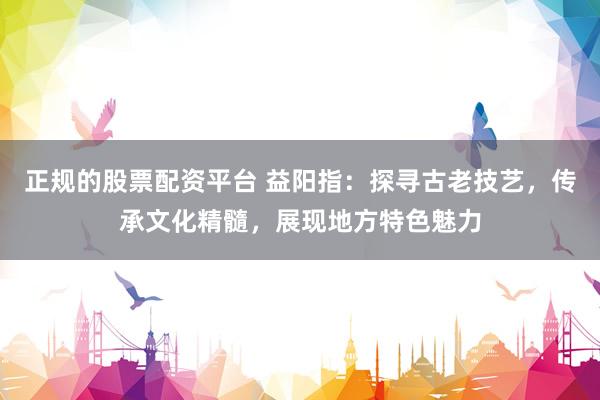 正规的股票配资平台 益阳指：探寻古老技艺，传承文化精髓，展现地方特色魅力