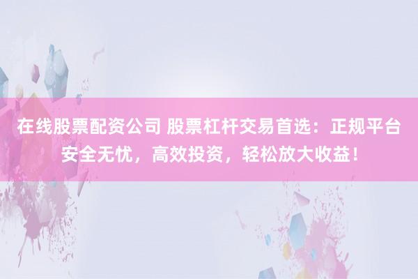 在线股票配资公司 股票杠杆交易首选：正规平台安全无忧，高效投资，轻松放大收益！