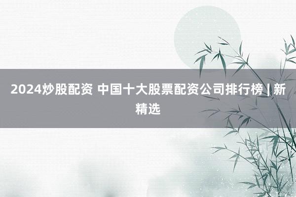 2024炒股配资 中国十大股票配资公司排行榜 | 新精选
