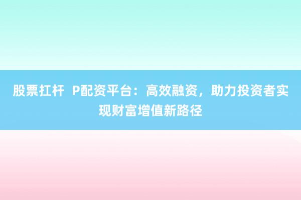 股票扛杆  P配资平台：高效融资，助力投资者实现财富增值新路径