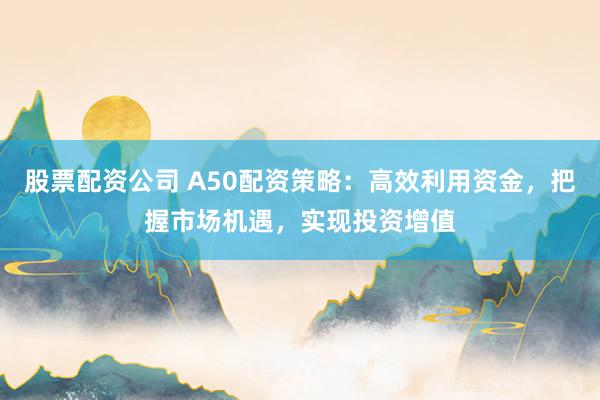 股票配资公司 A50配资策略：高效利用资金，把握市场机遇，实现投资增值