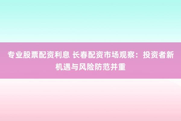 专业股票配资利息 长春配资市场观察：投资者新机遇与风险防范并重