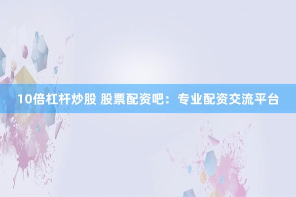 10倍杠杆炒股 股票配资吧：专业配资交流平台