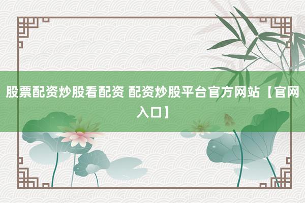 股票配资炒股看配资 配资炒股平台官方网站【官网入口】