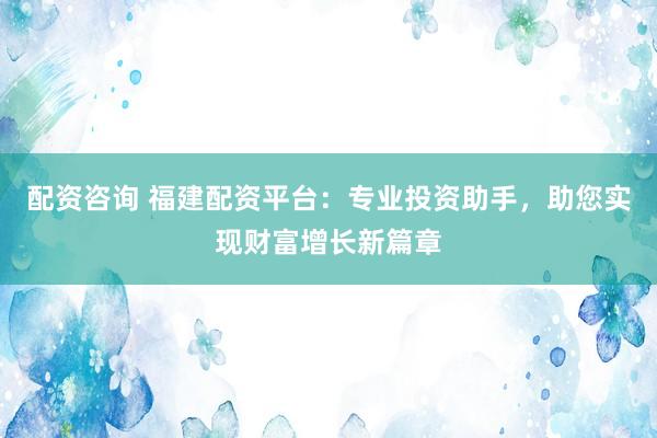 配资咨询 福建配资平台：专业投资助手，助您实现财富增长新篇章