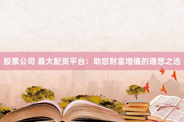 股票公司 最大配资平台：助您财富增值的理想之选