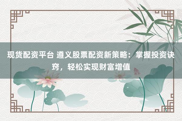 现货配资平台 遵义股票配资新策略：掌握投资诀窍，轻松实现财富增值