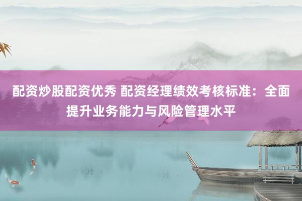 配资炒股配资优秀 配资经理绩效考核标准：全面提升业务能力与风险管理水平