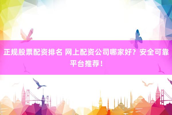 正规股票配资排名 网上配资公司哪家好？安全可靠平台推荐！