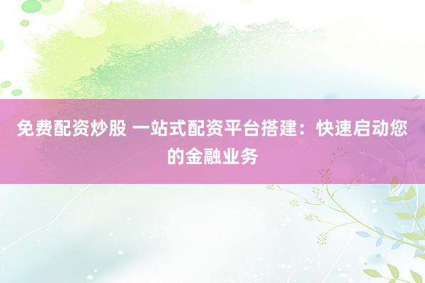 免费配资炒股 一站式配资平台搭建：快速启动您的金融业务