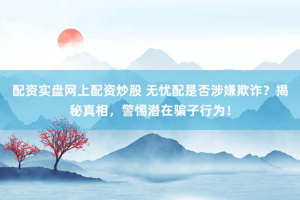 配资实盘网上配资炒股 无忧配是否涉嫌欺诈？揭秘真相，警惕潜在骗子行为！