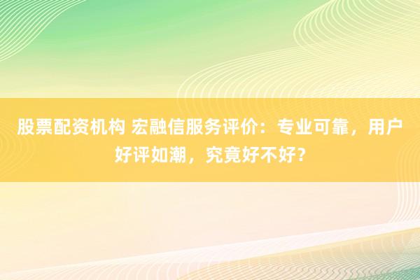 股票配资机构 宏融信服务评价：专业可靠，用户好评如潮，究竟好不好？