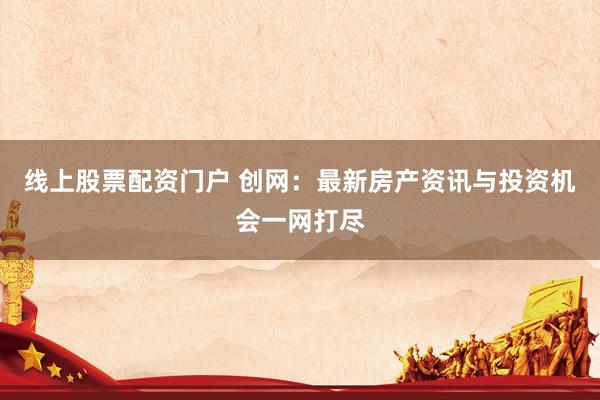 线上股票配资门户 创网：最新房产资讯与投资机会一网打尽