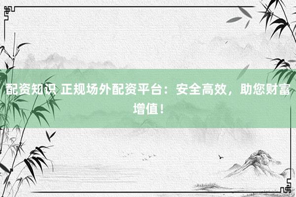 配资知识 正规场外配资平台：安全高效，助您财富增值！