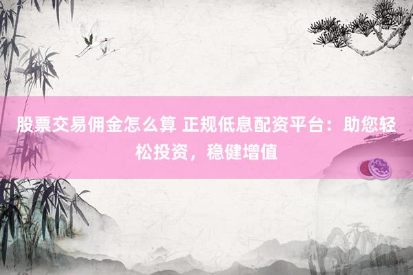 股票交易佣金怎么算 正规低息配资平台：助您轻松投资，稳健增值