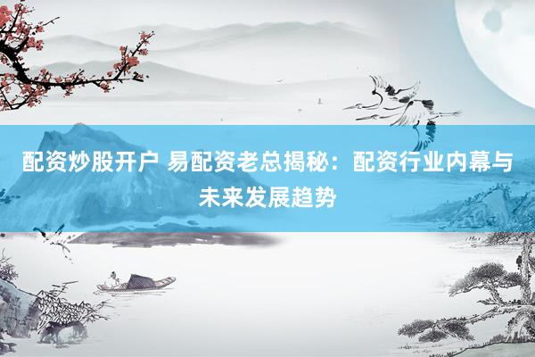 配资炒股开户 易配资老总揭秘：配资行业内幕与未来发展趋势