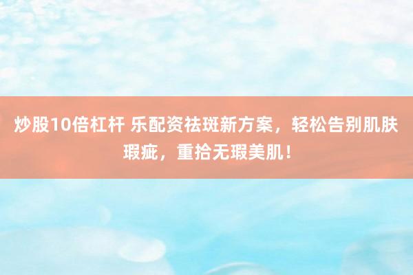 炒股10倍杠杆 乐配资祛斑新方案，轻松告别肌肤瑕疵，重拾无瑕美肌！