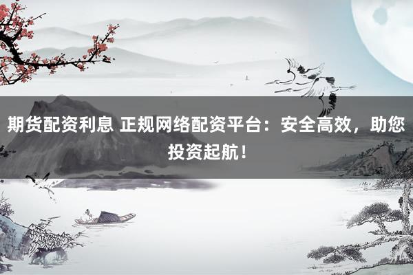期货配资利息 正规网络配资平台：安全高效，助您投资起航！