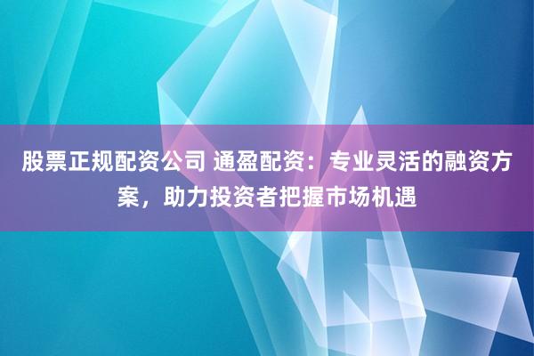 股票正规配资公司 通盈配资：专业灵活的融资方案，助力投资者把握市场机遇