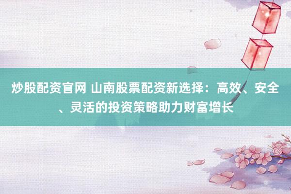 炒股配资官网 山南股票配资新选择：高效、安全、灵活的投资策略助力财富增长