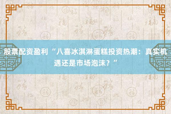 股票配资盈利 “八喜冰淇淋蛋糕投资热潮：真实机遇还是市场泡沫？”